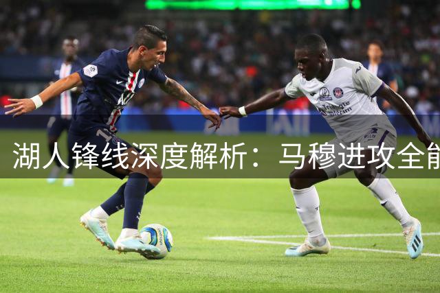 湖人锋线深度解析：马穆进攻全能性突出 八村塁换防优势显著